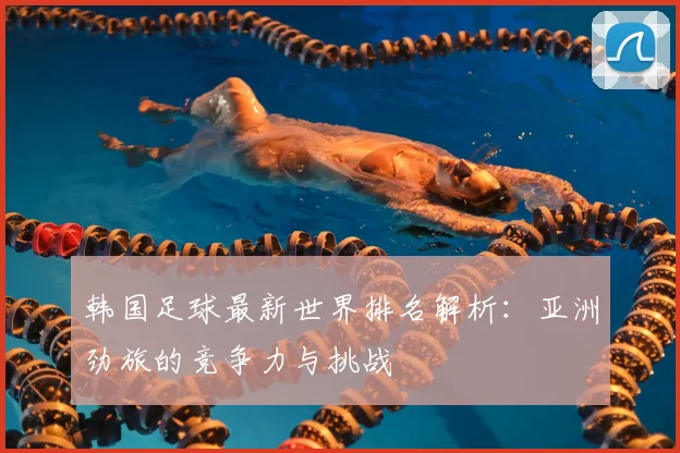 韩国足球最新世界排名解析：亚洲劲旅的竞争力与挑战