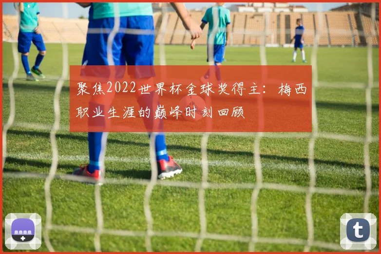 聚焦2022世界杯金球奖得主：梅西职业生涯的巅峰时刻回顾