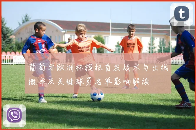 葡萄牙欧洲杯模拟首发战术与出线概率及关键球员名单影响解读