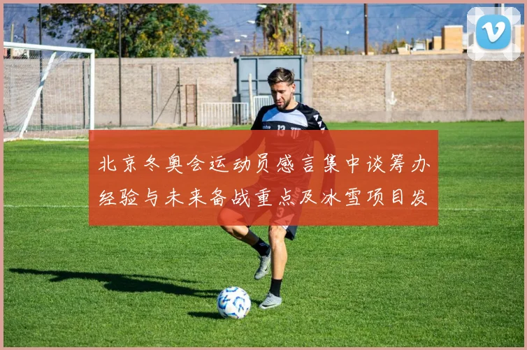 北京冬奥会运动员感言集中谈筹办经验与未来备战重点及冰雪项目发展建议