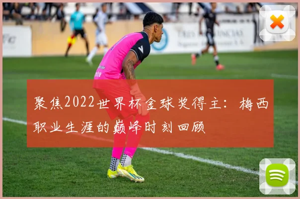 聚焦2022世界杯金球奖得主：梅西职业生涯的巅峰时刻回顾