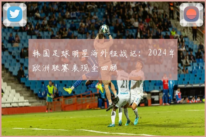 韩国足球明星海外征战记：2024年欧洲联赛表现全回顾
