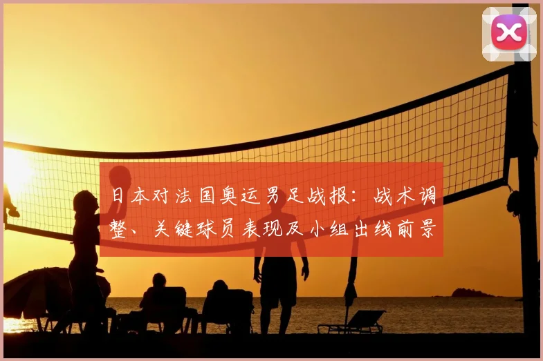 日本对法国奥运男足战报：战术调整、关键球员表现及小组出线前景