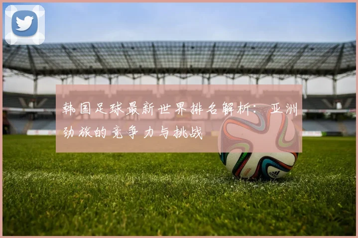 韩国足球最新世界排名解析：亚洲劲旅的竞争力与挑战