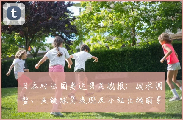 日本对法国奥运男足战报：战术调整、关键球员表现及小组出线前景