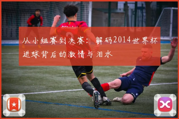 从小组赛到决赛：解码2014世界杯进球背后的激情与泪水