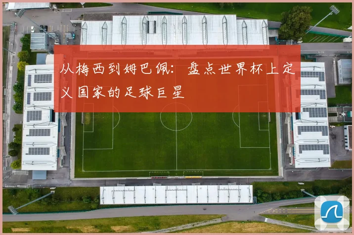 从梅西到姆巴佩：盘点世界杯上定义国家的足球巨星