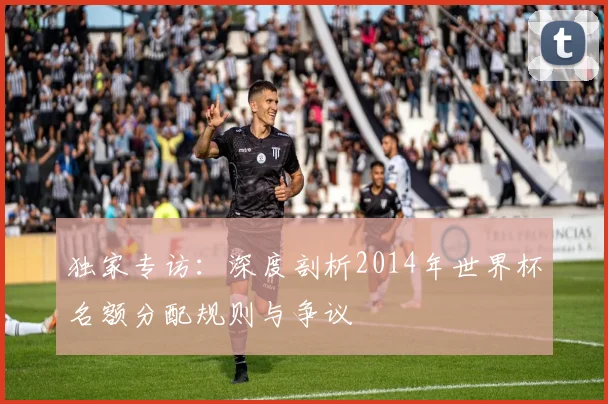 独家专访:深度剖析2014年世界杯名额分配规则与争议