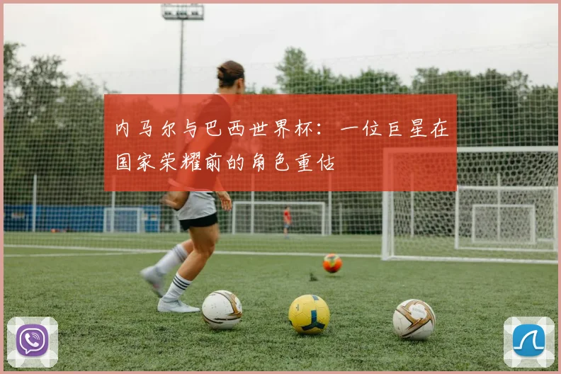 内马尔与巴西世界杯:一位巨星在国家荣耀前的角色重估