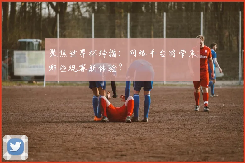 聚焦世界杯转播:网络平台将带来哪些观赛新体验?