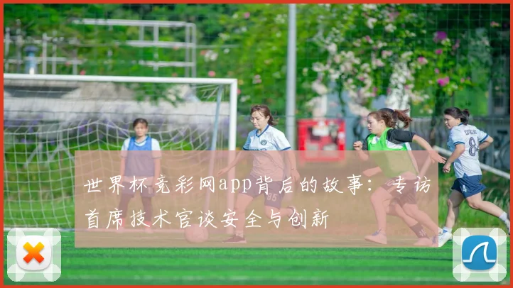 世界杯竞彩网app背后的故事:专访首席技术官谈安全与创新