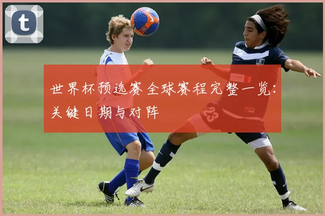 世界杯预选赛全球赛程完整一览:关键日期与对阵