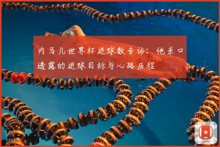 内马儿世界杯进球数专访：他亲口透露的进球目标与心路历程
