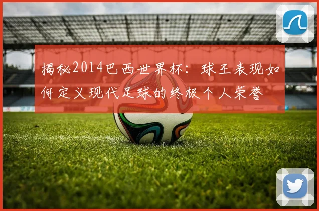 揭秘2014巴西世界杯:球王表现如何定义现代足球的终极个人荣誉