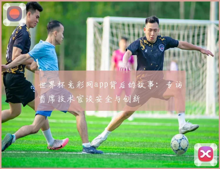 世界杯竞彩网app背后的故事:专访首席技术官谈安全与创新