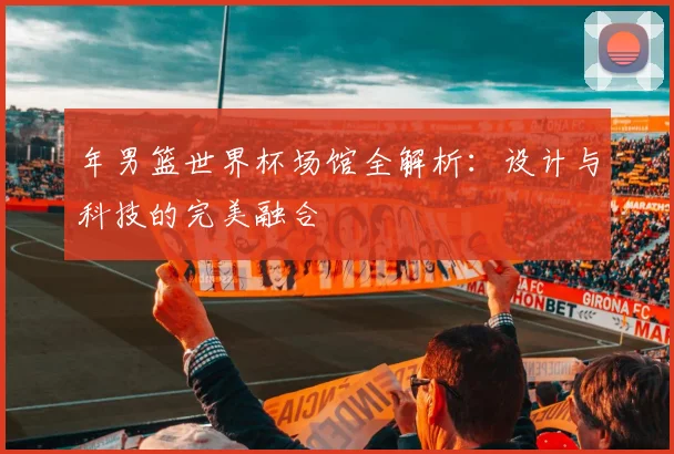 年男篮世界杯场馆全解析:设计与科技的完美融合