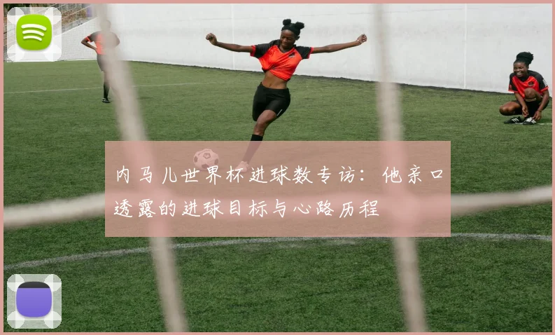 内马儿世界杯进球数专访:他亲口透露的进球目标与心路历程