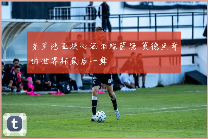 克罗地亚核心洒泪绿茵场 莫德里奇的世界杯最后一舞