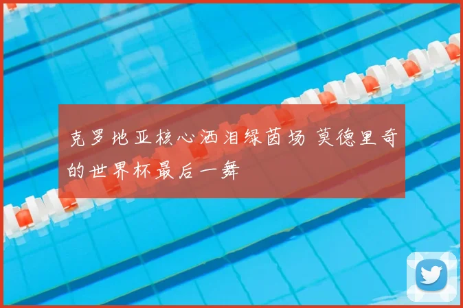 克罗地亚核心洒泪绿茵场 莫德里奇的世界杯最后一舞