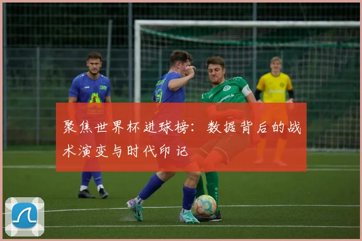 聚焦世界杯进球榜:数据背后的战术演变与时代印记